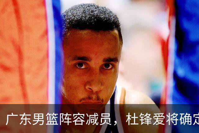 广东男篮阵容减员，杜锋爱将确定离队，顶薪加盟同曦，王洪泽或被重用