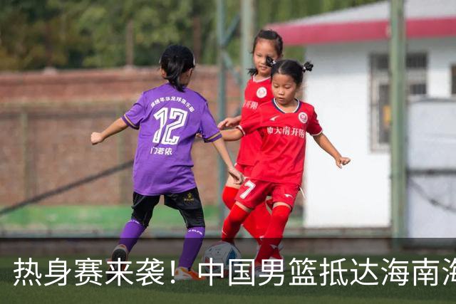 热身赛来袭！中国男篮抵达海南海口引关注 24号首战对阵喀麦隆