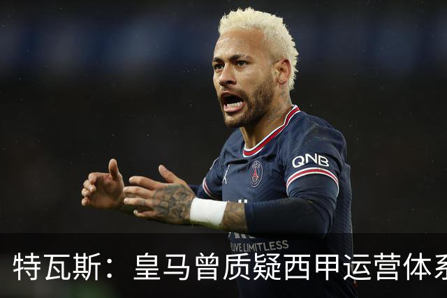 特瓦斯：皇马曾质疑西甲运营体系，但质疑往往源于球队竞技处境
