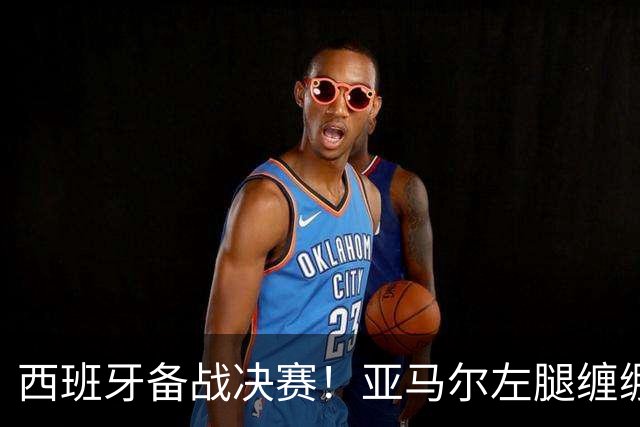 西班牙备战决赛！亚马尔左腿缠绷带 与波罗未参与合练