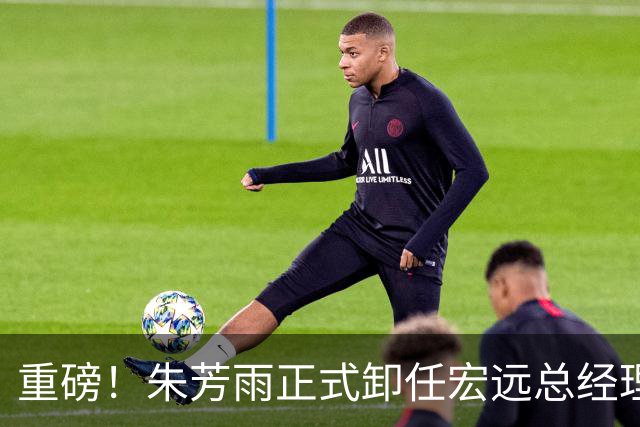 重磅！朱芳雨正式卸任宏远总经理，新下家曝光，接任人选已确定